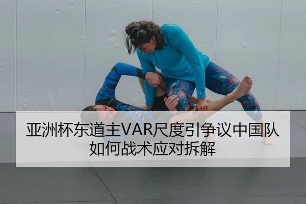 亚洲杯东道主VAR尺度引争议中国队如何战术应对拆解