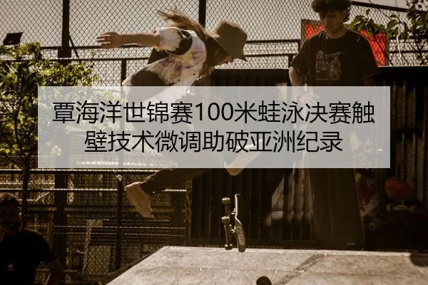 覃海洋世锦赛100米蛙泳决赛触壁技术微调助破亚洲纪录